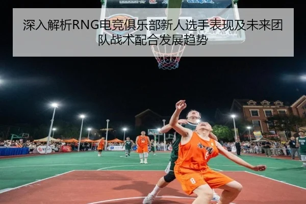 深入解析RNG电竞俱乐部新人选手表现及未来团队战术配合发展趋势