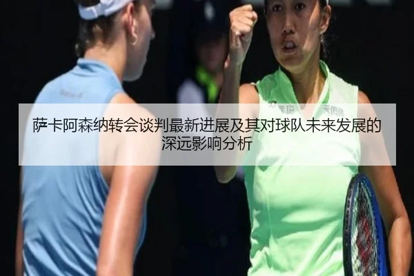萨卡阿森纳转会谈判最新进展及其对球队未来发展的深远影响分析